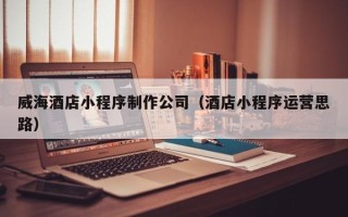 澄迈威海酒店小程序制作公司（酒店小程序运营思路）