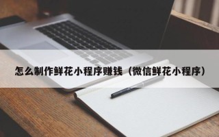 澄迈怎么制作鲜花小程序赚钱（微信鲜花小程序）